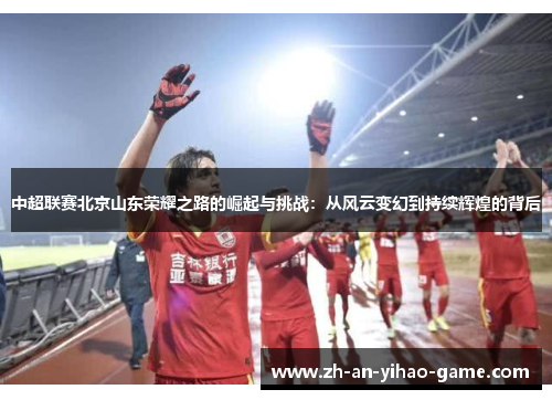 中超联赛北京山东荣耀之路的崛起与挑战:从风云变幻到持续辉煌的背后 中超联赛北京山东荣耀之路的崛起与挑战:从风云变幻到持续辉煌的背后