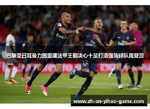 巴黎圣日耳曼力图重建法甲王朝决心十足打造强势球队再登顶 巴黎圣日耳曼力图重建法甲王朝决心十足打造强势球队再登顶