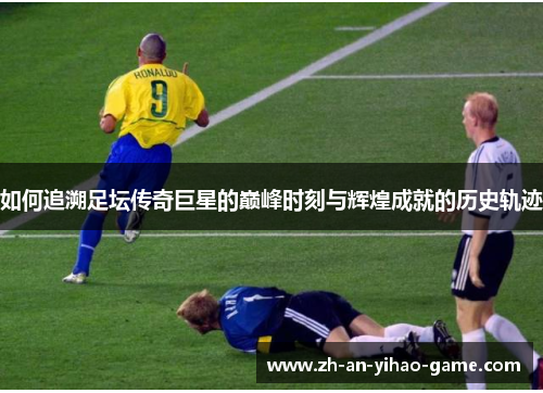 如何追溯足坛传奇巨星的巅峰时刻与辉煌成就的历史轨迹