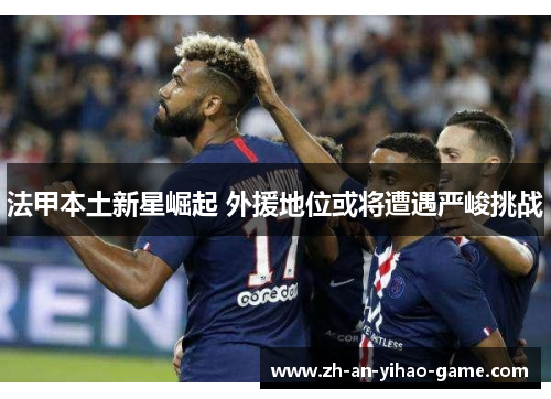 法甲本土新星崛起 外援地位或将遭遇严峻挑战 法甲本土新星崛起 外援地位或将遭遇严峻挑战