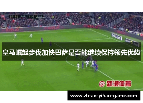 皇马崛起步伐加快巴萨是否能继续保持领先优势
