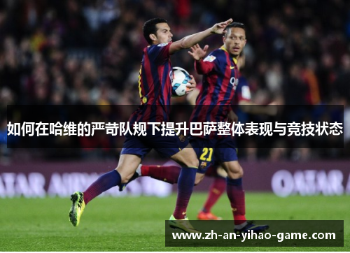如何在哈维的严苛队规下提升巴萨整体表现与竞技状态 如何在哈维的严苛队规下提升巴萨整体表现与竞技状态
