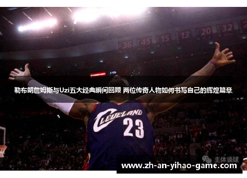 勒布朗詹姆斯与Uzi五大经典瞬间回顾 两位传奇人物如何书写自己的辉煌篇章