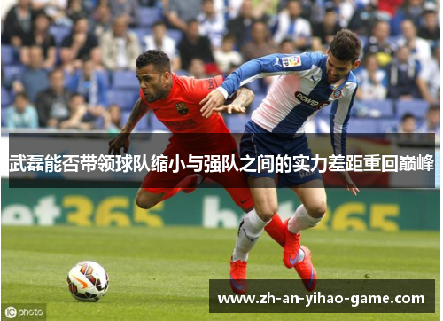 武磊能否带领球队缩小与强队之间的实力差距重回巅峰 武磊能否带领球队缩小与强队之间的实力差距重回巅峰