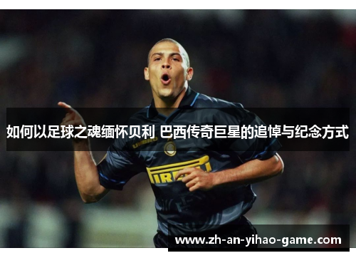 如何以足球之魂缅怀贝利 巴西传奇巨星的追悼与纪念方式