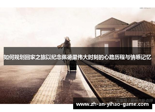 如何规划回家之旅以纪念佩德里伟大时刻的心路历程与情感记忆 如何规划回家之旅以纪念佩德里伟大时刻的心路历程与情感记忆