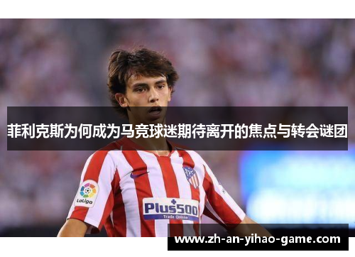 菲利克斯为何成为马竞球迷期待离开的焦点与转会谜团