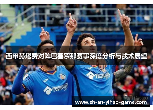 西甲赫塔费对阵巴塞罗那赛事深度分析与战术展望 西甲赫塔费对阵巴塞罗那赛事深度分析与战术展望