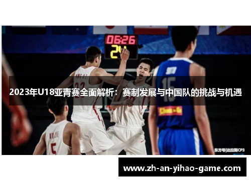 2023年U18亚青赛全面解析:赛制发展与中国队的挑战与机遇 2023年U18亚青赛全面解析:赛制发展与中国队的挑战与机遇