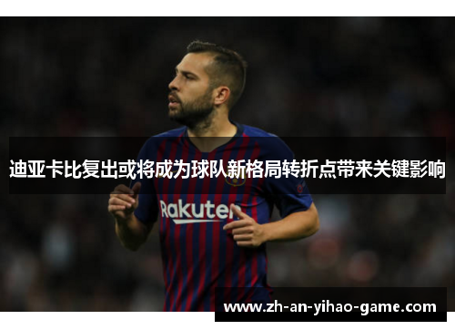 迪亚卡比复出或将成为球队新格局转折点带来关键影响 迪亚卡比复出或将成为球队新格局转折点带来关键影响