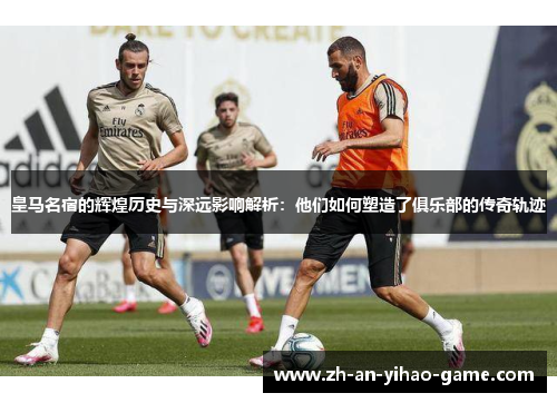 皇马名宿的辉煌历史与深远影响解析:他们如何塑造了俱乐部的传奇轨迹 皇马名宿的辉煌历史与深远影响解析:他们如何塑造了俱乐部的传奇轨迹