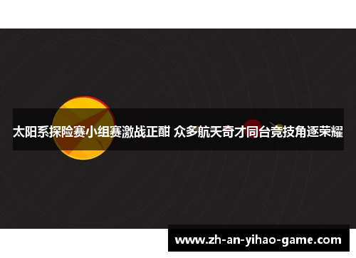 太阳系探险赛小组赛激战正酣 众多航天奇才同台竞技角逐荣耀 太阳系探险赛小组赛激战正酣 众多航天奇才同台竞技角逐荣耀