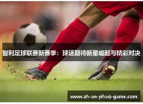 智利足球联赛新赛季:球迷期待新星崛起与精彩对决 智利足球联赛新赛季:球迷期待新星崛起与精彩对决