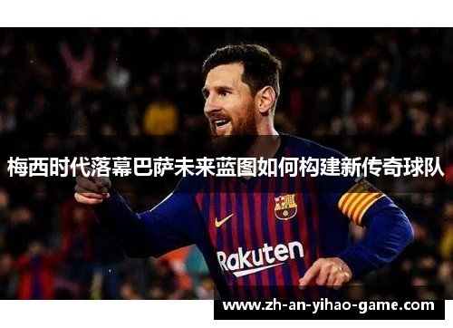梅西时代落幕巴萨未来蓝图如何构建新传奇球队 梅西时代落幕巴萨未来蓝图如何构建新传奇球队