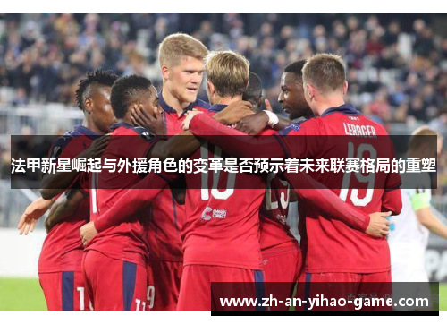 法甲新星崛起与外援角色的变革是否预示着未来联赛格局的重塑 法甲新星崛起与外援角色的变革是否预示着未来联赛格局的重塑