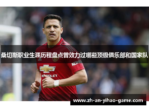 桑切斯职业生涯历程盘点曾效力过哪些顶级俱乐部和国家队 桑切斯职业生涯历程盘点曾效力过哪些顶级俱乐部和国家队