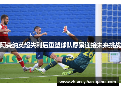 阿森纳英超失利后重塑球队愿景迎接未来挑战 阿森纳英超失利后重塑球队愿景迎接未来挑战