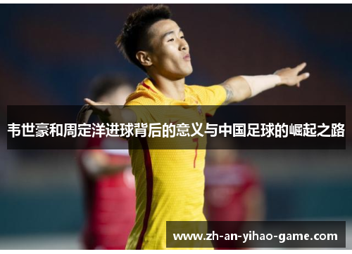 韦世豪和周定洋进球背后的意义与中国足球的崛起之路 韦世豪和周定洋进球背后的意义与中国足球的崛起之路