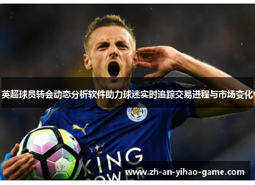 英超球员转会动态分析软件助力球迷实时追踪交易进程与市场变化 英超球员转会动态分析软件助力球迷实时追踪交易进程与市场变化