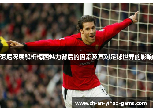 范尼深度解析梅西魅力背后的因素及其对足球世界的影响 范尼深度解析梅西魅力背后的因素及其对足球世界的影响