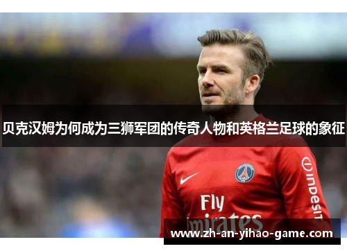 贝克汉姆为何成为三狮军团的传奇人物和英格兰足球的象征 贝克汉姆为何成为三狮军团的传奇人物和英格兰足球的象征